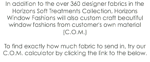 In addition to the over 360 designer fabrics in the Horizons Soft Treatments Collection, Horizons Window Fashions will also custom craft beautiful window fashions from customer's own material (C.O.M.) To find exactly how much fabric to send in, try our C.O.M. calculator by clicking the link to the below.